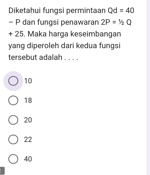 Diketahui fungsi permintaan Qd=40
- P dan fungsi penawaran 2P=1/2Q
+ 25. Maka harga keseimbangan
yang diperoleh dari kedua fungsi
tersebut adalah . . . .
10
18
20
22
40