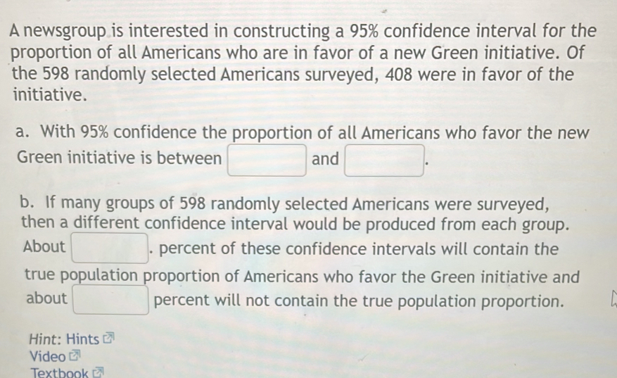 A newsgroup is interested in constructing a 95% confidence interval for the 
proportion of all Americans who are in favor of a new Green initiative. Of 
the 598 randomly selected Americans surveyed, 408 were in favor of the 
initiative. 
a. With 95% confidence the proportion of all Americans who favor the new 
Green initiative is between □ and □. 
b. If many groups of 598 randomly selected Americans were surveyed, 
then a different confidence interval would be produced from each group. 
About^(□) □  . percent of these confidence intervals will contain the 
true population proportion of Americans who favor the Green initiative and 
about □ percent will not contain the true population proportion. 
Hint: Hints 
Video 
Textbook