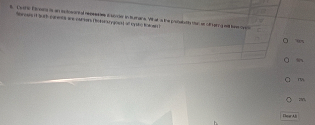 Cysne fibrosts is an autosomal recessive disorder in humans. What is the probabality that an offspring will have cystic
fbrosis if both parents are carriers (heterozygous) of cystic fibrosis?
TO0%
50x
75%
25%
Clear All