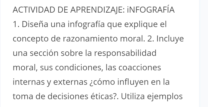 ACTIVIDAD DE APRENDIZAJE: iNFOGRAFÍA 
1. Diseña una infografía que explique el 
concepto de razonamiento moral. 2. Incluye 
una sección sobre la responsabilidad 
moral, sus condiciones, las coacciones 
internas y externas ¿cómo influyen en la 
toma de decisiones éticas?. Utiliza ejemplos