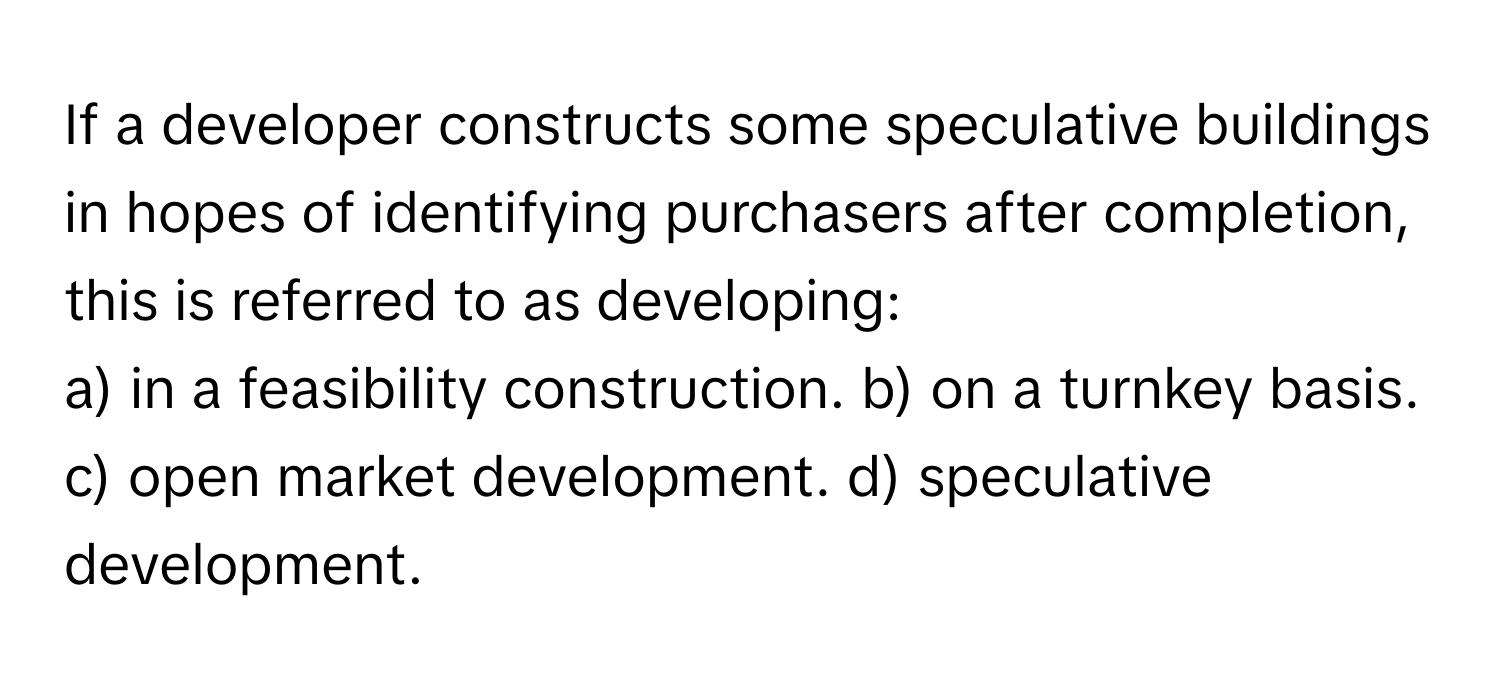 If a developer constructs some speculative buildings in hopes of identifying purchasers after completion, this is referred to as developing:

a) in a feasibility construction. b) on a turnkey basis. c) open market development. d) speculative development.