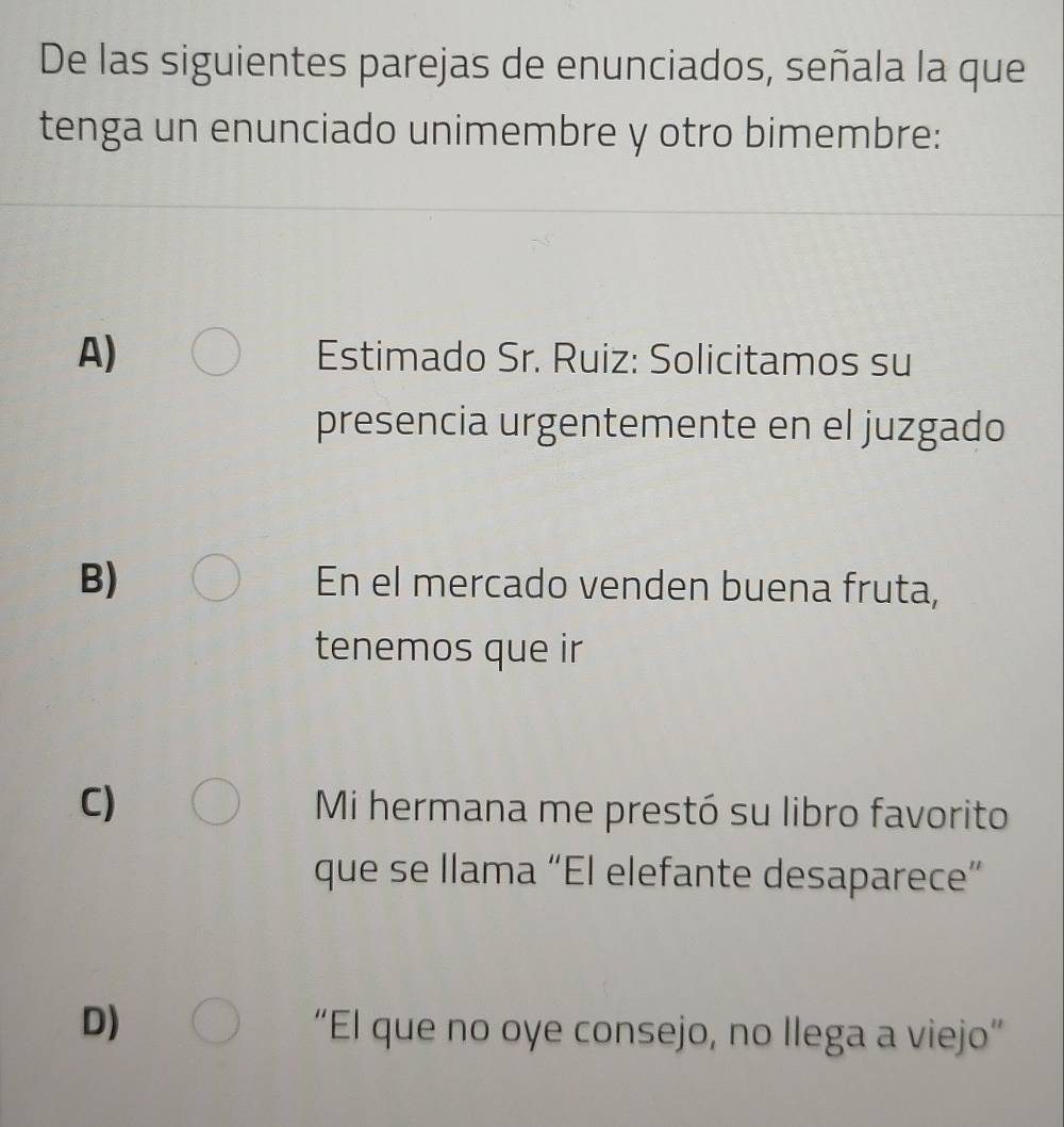 De las siguientes parejas de enunciados, señala la que
tenga un enunciado unimembre y otro bimembre:
A) Estimado Sr. Ruiz: Solicitamos su
presencia urgentemente en el juzgado
B) En el mercado venden buena fruta,
tenemos que ir
C) Mi hermana me prestó su libro favorito
que se llama “El elefante desaparece”
D)
“El que no oye consejo, no Ilega a viejo”