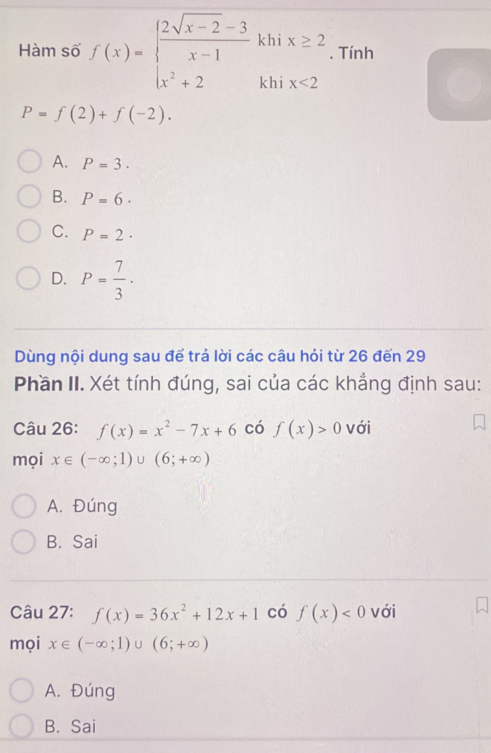 Hàm số f(x)=beginarrayl  (2sqrt(x-2)-3)/x-1 khix≥ 2 x^2+2khix≤ 2endarray.. Tính
P=f(2)+f(-2).
A. P=3.
B. P=6·
C. P=2·
D. P= 7/3 ·
Dùng nội dung sau để trả lời các câu hỏi từ 26 đến 29
Phần II. Xét tính đúng, sai của các khẳng định sau:
Câu 26: f(x)=x^2-7x+6 có f(x)>0 với
mọi x∈ (-∈fty ;1)∪ (6;+∈fty )
A. Đúng
B. Sai
Câu 27: f(x)=36x^2+12x+1 có f(x)<0</tex> với
mọi x∈ (-∈fty ;1)∪ (6;+∈fty )
A. Đúng
B. Sai