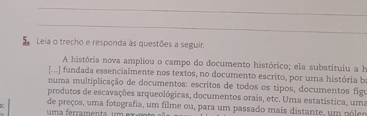 Leia o trecho e responda às questões a seguir. 
A história nova ampliou o campo do documento histórico; ela substituiu a h 
[...] fundada essencialmente nos textos, no documento escrito, por uma história ba 
numa multiplicação de documentos: escritos de todos os tipos, documentos figu 
produtos de escavações arqueológicas, documentos orais, etc. Uma estatística, uma 
D: de preços, uma fotografia, um filme ou, para um passado mais distante, um pólen 
um a ferra m en ta , u m e x a