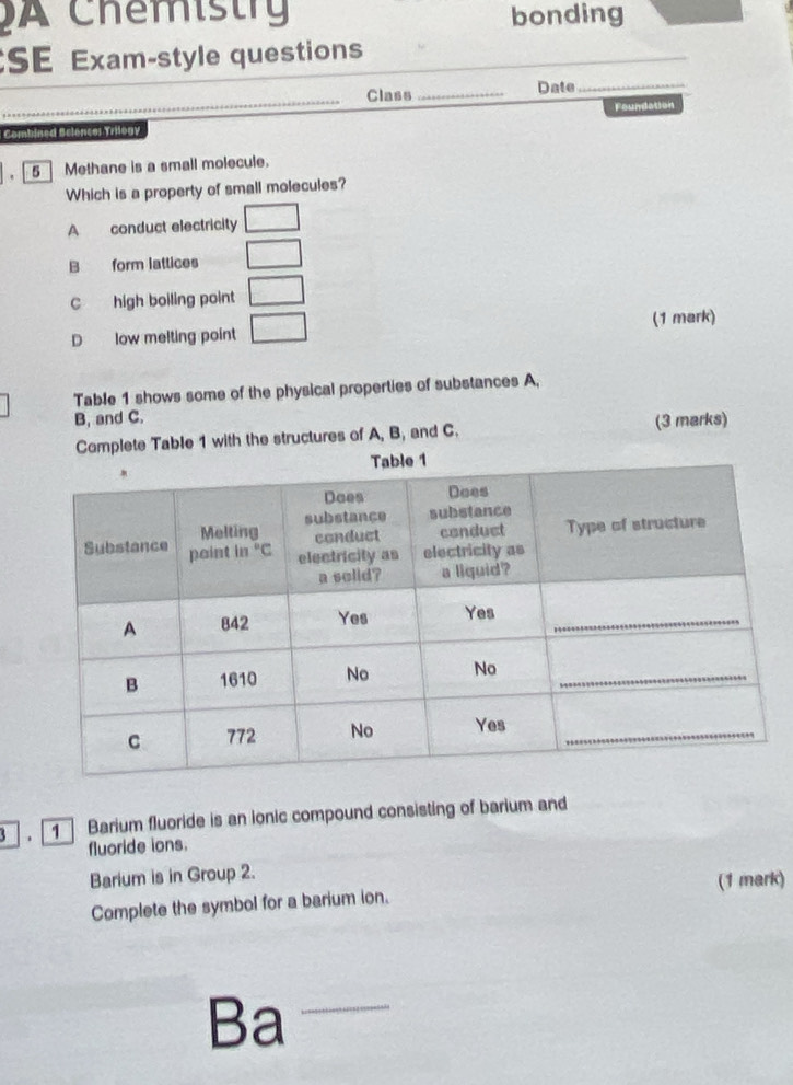 Chemistry bonding
SE Exam-style questions
_
Class_ Date_
Foundation
Combined Selencer Trilogy
. 5  Methane is a small molecule.
Which is a property of small molecules?
A conduct electricity □
B form lattices □
C high boiling point □
D low melting point □
(1 mark)
Table 1 shows some of the physical properties of substances A.
B, and C.
Complete Table 1 with the structures of A, B, and C. (3 marks)
3  , [ 1 ] Barium fluoride is an ionic compound consisting of barium and
fluoride ions.
Barium is in Group 2.
Complete the symbol for a barium ion. (1 mark)
Ba_