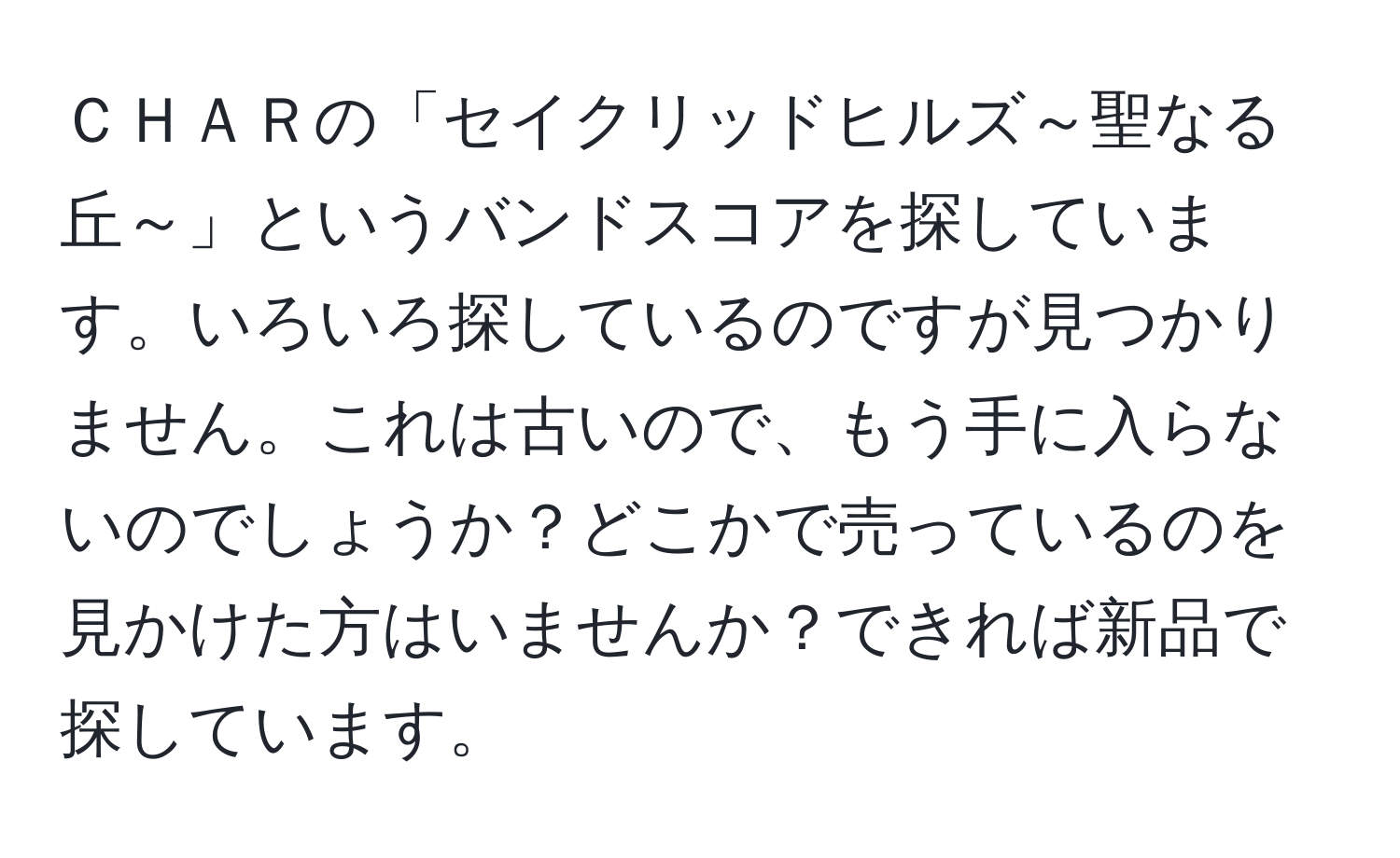 ＣＨＡＲの「セイクリッドヒルズ～聖なる丘～」というバンドスコアを探しています。いろいろ探しているのですが見つかりません。これは古いので、もう手に入らないのでしょうか？どこかで売っているのを見かけた方はいませんか？できれば新品で探しています。