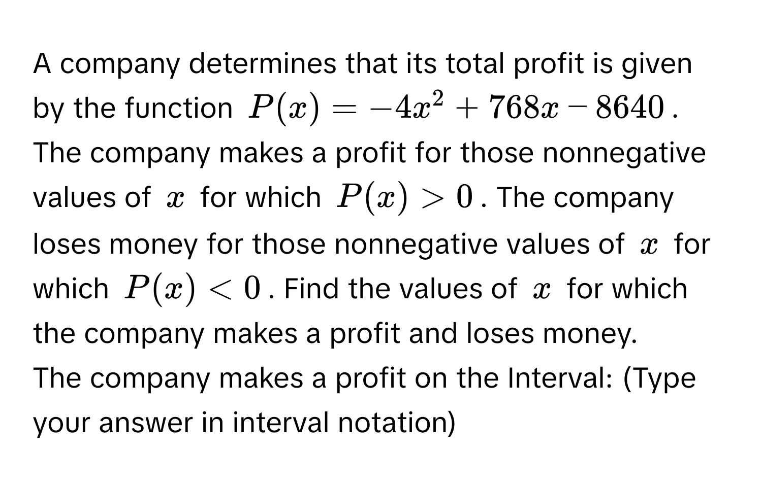 A company determines that its total profit is given by the function $P(x) = -4x^2 + 768x - 8640$. The company makes a profit for those nonnegative values of $x$ for which $P(x) > 0$. The company loses money for those nonnegative values of $x$ for which $P(x) < 0$. Find the values of $x$ for which the company makes a profit and loses money.

The company makes a profit on the Interval: (Type your answer in interval notation)