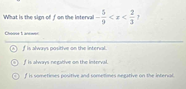 What is the sign of fon the interval - 5/9  ?
Choose 1 answer:
^ f is always positive on the interval.
a f is always negative on the interval.
f is sometimes positive and sometimes negative on the interval.