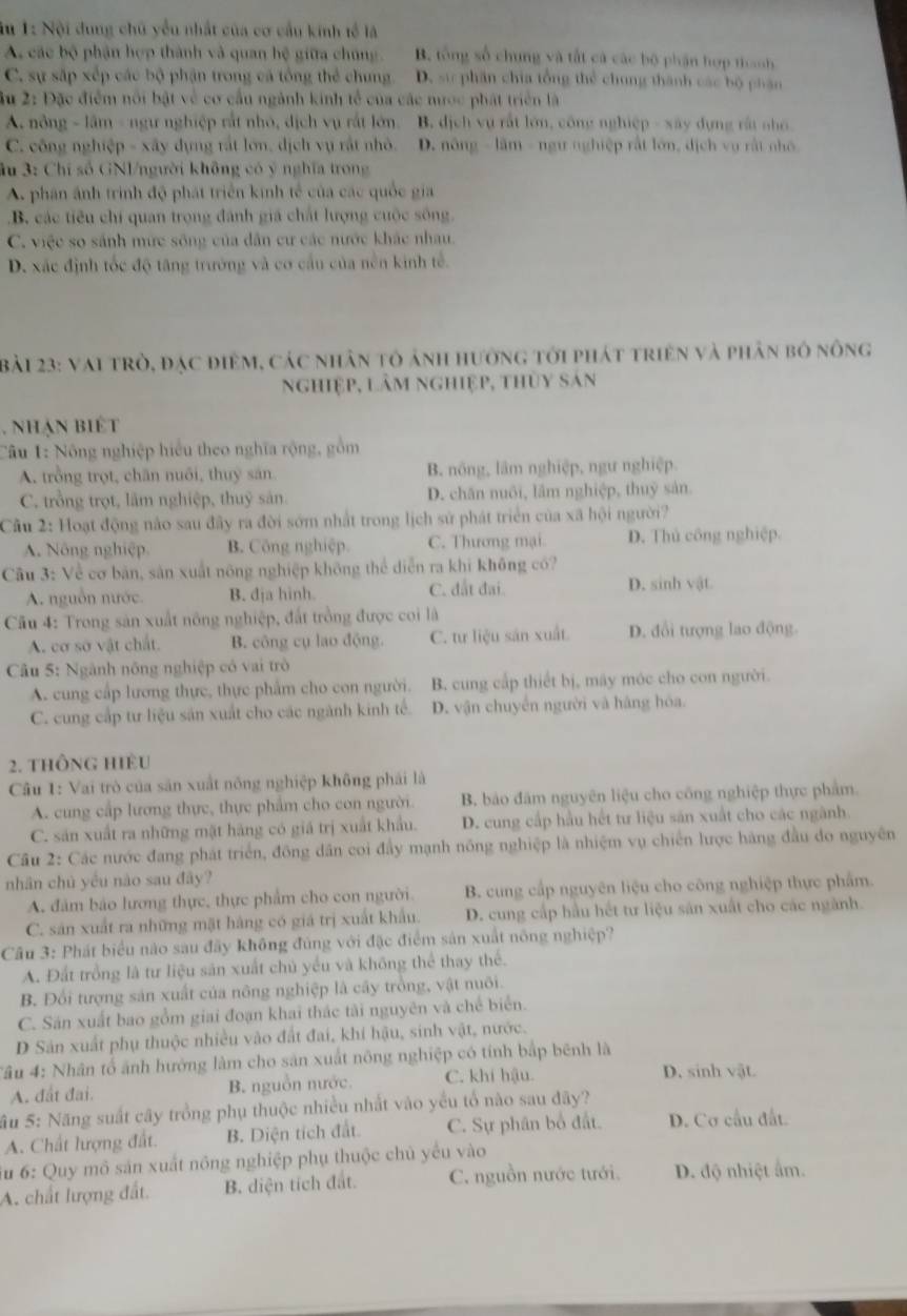 Su 1: Nội dung chủ yểu nhất của cơ cầu kinh tế là
A các bộ phận hợp thành và quan hệ giữa chúng. B. tổng số chung và tắt cả các bộ phận hợp thanh
C. sự sắp xếp các bộ phận trong cá tổng thể chung. D. sự phần chia tổng thể chung thành các bộ phân
âu 2: Đặc điểm nổi bật về cơ cầu ngành kinh tế của các mược phát triển là
A nông - lầm - ngư nghiệp rắt nhỏ, dịch vụ rắt lớn. B. dịch vụ rất lớn, công nghiệp - xây dựng rất nho
C. công nghiệp - xây dựng rất lớn, dịch vụ rất nhỏ. D. nông - lầm - ngư nghiệp rất lớn, dịch vụ rất nhó
âu 3: Chỉ số GNI/người không có ý nghĩa trong
A. phân ánh trình độ phát triển kinh tế của các quốc gia
B. các tiêu chí quan trọng đánh giá chất lượng cuộc sông.
C. việc so sánh mức sông của dân cư các nước khác nhau.
D. xác định tốc độ tăng trưởng và cơ cầu của nền kinh tế.
Bài 23: vai trò, đạc điệm, các nhân tô ảnh hưởng tới phát triên và phân bó nông
nghiệp, lâm nghiệp, thùy sản
. nhạn biết
Câu 1: Nông nghiệp hiểu theo nghĩa rộng, gồm
A. trồng trọt, chăn nuôi, thuy sản B. nông, lâm nghiệp, ngư nghiệp.
C. trồng trọt, lãm nghiệp, thuỷ sản. D. chăn nuôi, lâm nghiệp, thuỹ sản.
Cầu 2: Hoạt động nào sau đây ra đời sớm nhất trong lịch sử phát triển của xã hội người?
A. Nông nghiệp B. Công nghiệp. C. Thương mại D. Thủ công nghiệp.
Câu 3: Về cơ bản, sản xuất nông nghiệp không thể diễn ra khi không có?
A. nguồn nước. B. dja hinh. C. đất đai. D. sinh vật
Cầu 4: Trong sản xuất nông nghiệp, đất trồng được coi là
A. cơ sở vật chất. B. công cụ lao động. C. tư liệu sản xuất. D. đổi tượng lao động.
Câu 5: Ngành nông nghiệp có vai trò
A. cung cấp lương thực, thực phẩm cho con người. B. cung cấp thiết bị, máy móc cho con người.
C. cung cấp tư liệu sản xuất cho các ngành kinh tế. D. vận chuyển người và hàng hóa.
2. thông hiều
Câu 1: Vai trò của săn xuất nông nghiệp không phải là
A. cung cấp lương thực, thực phẩm cho con người. B. bảo đăm nguyên liệu cho công nghiệp thực phẩm.
C. sản xuất ra những mặt hãng có giá trị xuất khẩu. D. cung cấp hầu hết tư liệu săn xuất cho các ngành.
Câu 2: Các nước đang phát triển, đồng dân coi đầy mạnh nông nghiệp là nhiệm vụ chiến lược hàng đầu do nguyên
nhân chủ yếu nào sau đây?
A. đâm bảo lương thực, thực phẩm cho con người. B. cung cấp nguyên liệu cho công nghiệp thực phẩm.
C. sản xuất ra những mặt hàng có giá trị xuất khẩu. D. cung cấp hầu hết tư liệu sản xuất cho các ngành.
Câu 3: Phát biểu nào sau đãy không đúng với đặc điểm sản xuất nông nghiệp?
A. Đất trồng là tư liệu sản xuất chủ yếu và không thể thay thể.
B. Đổi tượng sản xuất của nông nghiệp là cây trồng, vật nuôi.
C. Sản xuất bao gồm giai đoạn khai thác tài nguyên và chế biển.
D Sản xuất phụ thuộc nhiều vào đất đai, khí hậu, sinh vật, nước.
Tâu 4: Nhân tổ ảnh hướng làm cho sản xuất nông nghiệp có tính bắp bênh là
A. đất đai. B. nguồn nước. C. khí hậu.
D. sinh vật.
SSu 5: Năng suất cây trồng phụ thuộc nhiều nhất vào yếu tổ nào sau đây?
A. Chất lượng đất. B. Diện tích đất. C. Sự phân bổ đất. D. Cơ cầu đất.
Su 6: Quy mô sản xuất nông nghiệp phụ thuộc chủ yếu vào
A. chất lượng đất. B. diện tích đất. C. nguồn nước tưới. D. độ nhiệt ẩm.