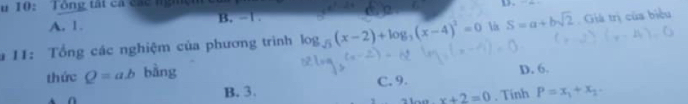 10: Tông tất ca các nghện
A. 1. B. -1. 
11: Tổng các nghiệm của phương trình log _sqrt(3)(x-2)+log _3(x-4)^2=0 is S=a+bsqrt(2) Giá trị của biểu
thức Q=a.b bằng
a
B. 3. C. 9. D. 6.
x+2=0. Tính P=x_1+x_2.