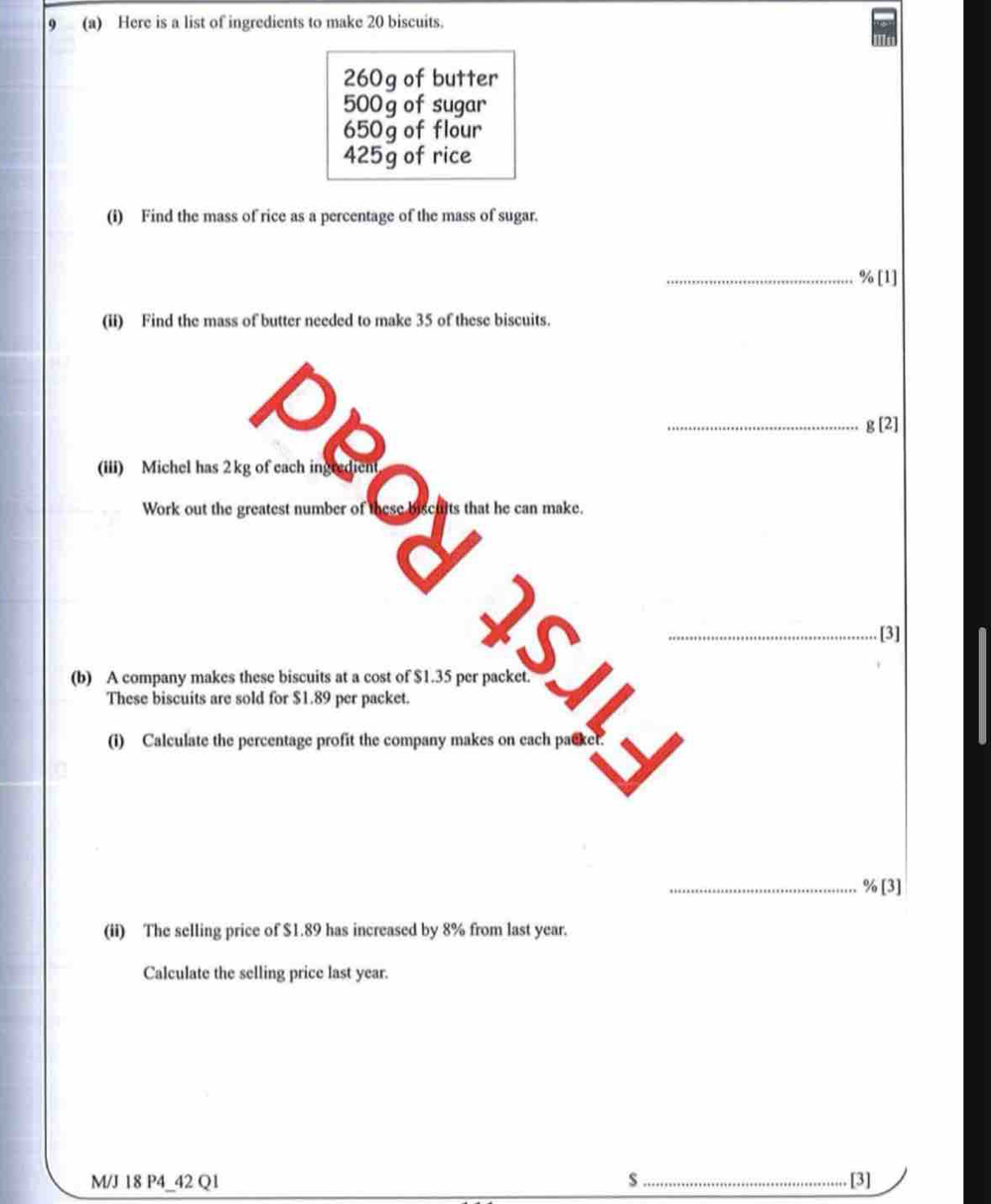 9 (a) Here is a list of ingredients to make 20 biscuits.
260g of butter
500 g of sugar
650g of flour
425g of rice 
(i) Find the mass of rice as a percentage of the mass of sugar. 
_ % [1] 
(ii) Find the mass of butter needed to make 35 of these biscuits. 
_ g[2]
a 
(iii) Michel has 2kg of each ingredient 
Work out the greatest number of these biscults that he can make. 
_[3] 
(b) A company makes these biscuits at a cost of $1.35 per packet. 
These biscuits are sold for $1.89 per packet. 
(i) Calculate the percentage profit the company makes on each packet 
_ % [3] 
(ii) The selling price of $1.89 has increased by 8% from last year. 
Calculate the selling price last year. 
M/J 18 P4_42 Q1 s _[3]