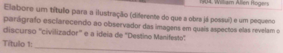 1904, William Allen Rogers 
Elabore um título para a ilustração (diferente do que a obra já possui) e um pequeno 
parágrafo esclarecendo ao observador das imagens em quais aspectos elas revelam o 
discurso 'civilizador” e a ideia de “Destino Manifesto” 
_ 
Título 1: