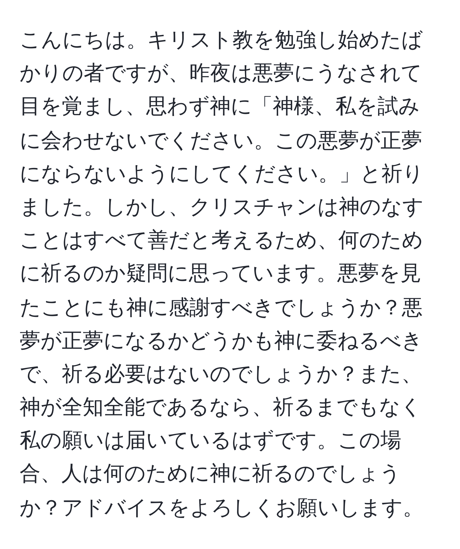 こんにちは。キリスト教を勉強し始めたばかりの者ですが、昨夜は悪夢にうなされて目を覚まし、思わず神に「神様、私を試みに会わせないでください。この悪夢が正夢にならないようにしてください。」と祈りました。しかし、クリスチャンは神のなすことはすべて善だと考えるため、何のために祈るのか疑問に思っています。悪夢を見たことにも神に感謝すべきでしょうか？悪夢が正夢になるかどうかも神に委ねるべきで、祈る必要はないのでしょうか？また、神が全知全能であるなら、祈るまでもなく私の願いは届いているはずです。この場合、人は何のために神に祈るのでしょうか？アドバイスをよろしくお願いします。