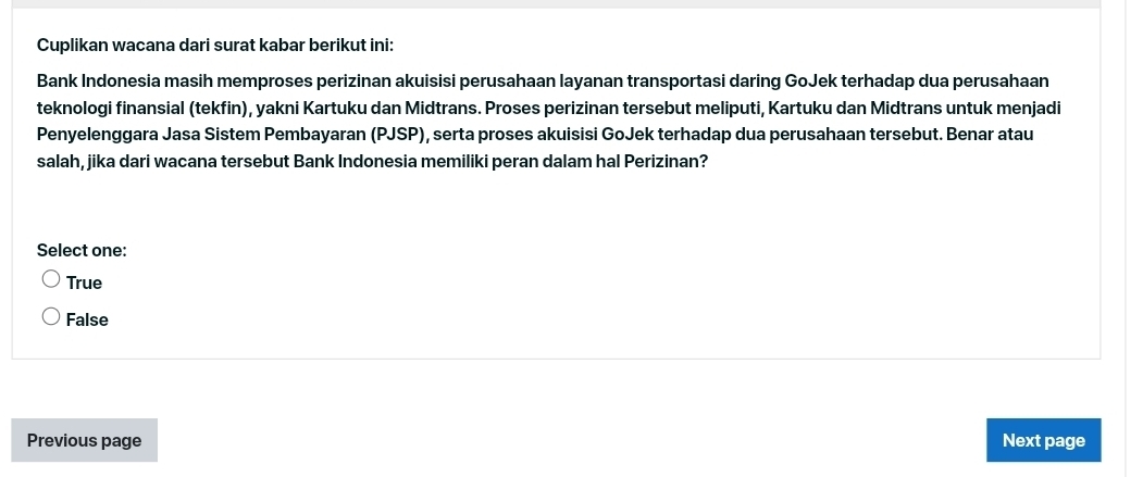 Cuplikan wacana dari surat kabar berikut ini:
Bank Indonesia masih memproses perizinan akuisisi perusahaan layanan transportasi daring GoJek terhadap dua perusahaan
teknologi finansial (tekfin), yakni Kartuku dan Midtrans. Proses perizinan tersebut meliputi, Kartuku dan Midtrans untuk menjadi
Penyelenggara Jasa Sistem Pembayaran (PJSP), serta proses akuisisi GoJek terhadap dua perusahaan tersebut. Benar atau
salah, jika dari wacana tersebut Bank Indonesia memiliki peran dalam hal Perizinan?
Select one:
True
False
Previous page Next page