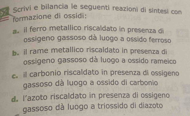 Scrivi e bilancia le seguenti reazioni di sintesi con 
formazione di ossidi: 
a. il ferro metallico riscaldato in presenza di 
ossigeno gassoso dà luogo a ossido ferroso 
b. il rame metallico riscaldato in presenza di 
ossigeno gassoso dà luogo a ossido rameico 
c il carbonio riscaldato in presenza di ossigeno 
gassoso dà luogo a ossido di carbonio 
d. l’azoto riscaldato in presenza di ossigeno 
gassoso dà luogo a triossido di diazoto