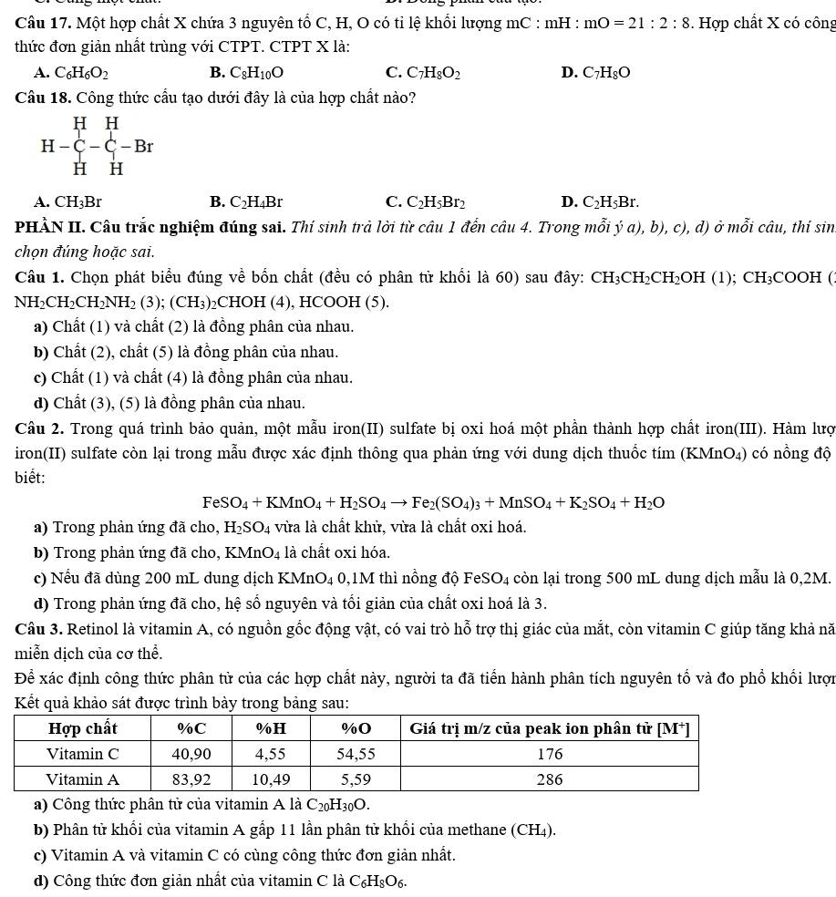 Một hợp chất X chứa 3 nguyên tổ C, H, O có tỉ lệ khổi lượng mC : mH : mO=21:2:8. Hợp chất X có công
thức đơn giản nhất trùng với CTPT. CTPT X là:
A. C_6H_6O_2 B. C_8H_10O C. C_7H_8O_2 D. C_7H_8O
Câu 18. Công thức cầu tạo dưới đây là của hợp chất nào?
H-C_H^(H-C_-^H-Br
A. CH_3)Br B. C_2H_4Br C. C_2H_5Br_2 D. C_2H_5Br.
PHÀN II. Câu trắc nghiệm đúng sai. Thí sinh trả lời từ câu 1 đến câu 4. Trong mwidehat hat oi;(a),b),c), ,d) ở mỗi chat au , thí sin
chọn đúng hoặc sai.
Câu 1. Chọn phát biểu đúng về bốn chất (đều có phân tử khối là 60) sau đây: CH_3CH_2CH_2OH(1);CH_3COOH C
NH_2CH_2CH_2NH_2(3);(CH_3) ₂CHOH (4), HCOOH (5).
a) Chất (1) và chất (2) là đồng phân của nhau.
b) Chất (2), chất (5) là đồng phân của nhau.
c) Chất (1) và chất (4) là đồng phân của nhau.
d) Chất (3), (5) là đồng phân của nhau.
Câu 2. Trong quá trình bảo quản, một mẫu iron(II) sulfate bị oxi hoá một phần thành hợp chất iron(III). Hàm lược
iron(II) sulfate còn lại trong mẫu được xác định thông qua phản ứng với dung dịch thuốc tím (KMnO₄) có nồng độ
biết:
FeSO_4+KMnO_4+H_2SO_4to Fe_2(SO_4)_3+MnSO_4+K_2SO_4+H_2O
a) Trong phản ứng đã cho, H_2SO_4 vừa là chất khử, vừa là chất oxi hoá.
b) Trong phản ứng đã cho, I (MnO_4 4 là chất oxi hóa.
c) Nếu đã dùng 200 mL dung dịch KM nO_4 1 0,1M thì nồng độ FeSO₄ còn lại trong 500 mL dung dịch mẫu là 0,2M.
d) Trong phản ứng đã cho, hệ số nguyên và tối giản của chất oxi hoá là 3.
Câu 3. Retinol là vitamin A, có nguồn gốc động vật, có vai trò hỗ trợ thị giác của mắt, còn vitamin C giúp tăng khả nă
miễn dịch của cơ thể.
Để xác định công thức phân tử của các hợp chất này, người ta đã tiến hành phân tích nguyên tổ và đo phổ khối lượn
Kết quả khảo sát được trình bảy trong bảng sau:
a) Công thức phân tử của vitamin A là C_20H_30O.
b) Phân tử khối của vitamin A gấp 11 lần phân tử khối của methane (CH4).
c) Vitamin A và vitamin C có cùng công thức đơn giản nhất.
d) Công thức đơn giản nhất của vitamin C là C₆H₃O₆.