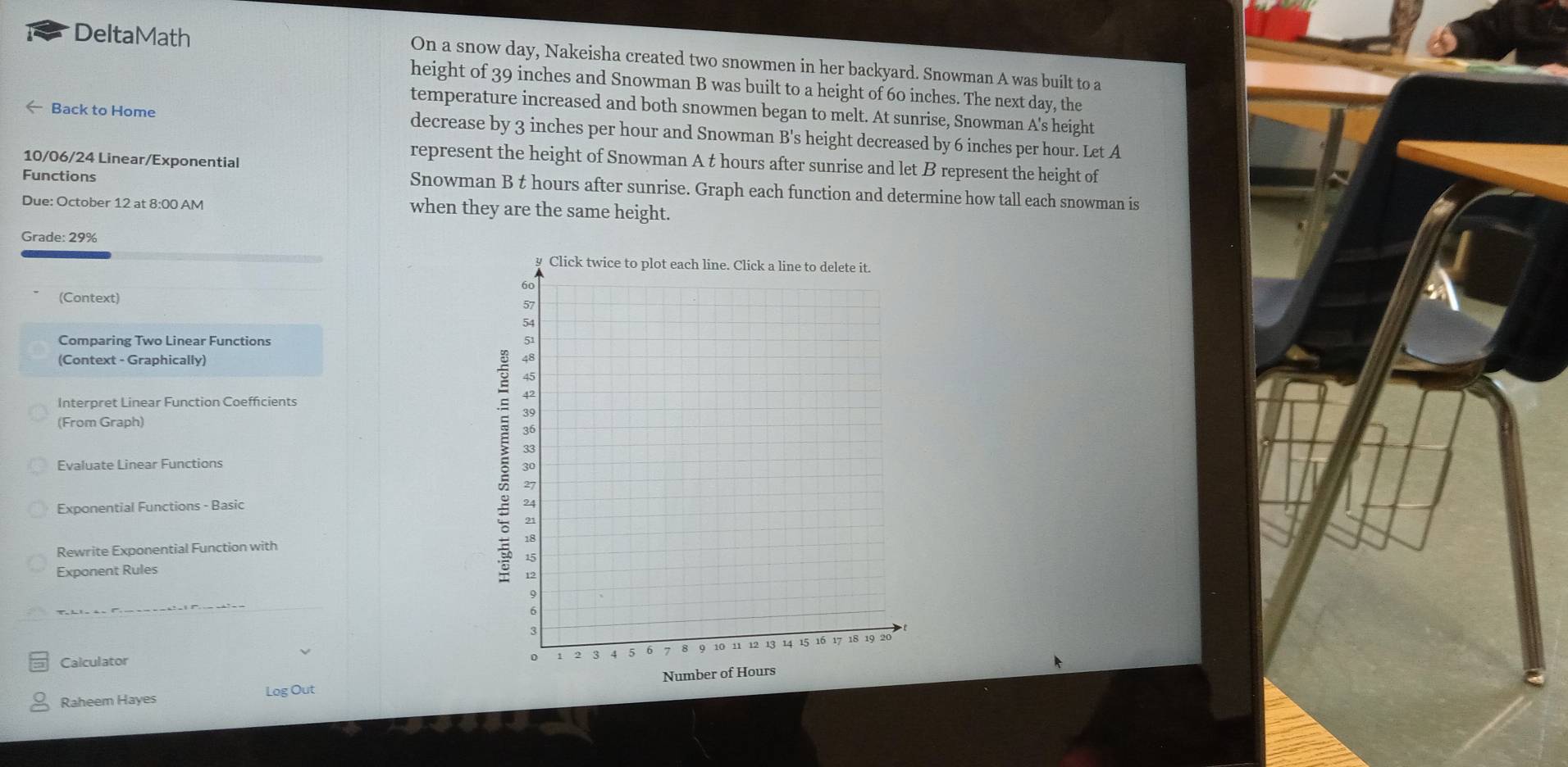 DeltaMath 
On a snow day, Nakeisha created two snowmen in her backyard. Snowman A was built to a 
height of 39 inches and Snowman B was built to a height of 60 inches. The next day, the 
temperature increased and both snowmen began to melt. At sunrise, Snowman A's height 
← Back to Home decrease by 3 inches per hour and Snowman B's height decreased by 6 inches per hour. Let A 
10/06/24 Linear/Exponential 
represent the height of Snowman A t hours after sunrise and let B represent the height of 
Functions 
Snowman B t hours after sunrise. Graph each function and determine how tall each snowman is 
Due: October 12 at 8:00 AM when they are the same height. 
Grade: 29%
(Context) 
Comparing Two Linear Functions 
(Context - Graphically) 
Interpret Linear Function Coefficients 
(From Graph) 
Evaluate Linear Functions 
Exponential Functions - Basic 
Rewrite Exponential Function with 
Exponent Rules 
Calculator 
Raheem Hayes Log Out