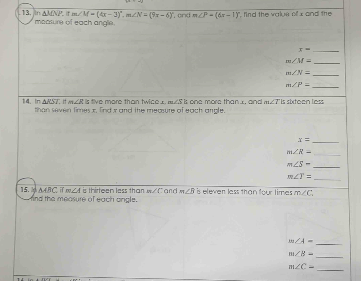 In △ MNP if m∠ M=(4x-3)^circ , m∠ N=(9x-6)^circ  , and m∠ P=(6x-1)^circ  , find the value of x and the 
measure of each angle. 
_ x=
_ m∠ M=
_ m∠ N=
_ m∠ P=
14. In △ RST, if m∠ R is five more than twice x, m∠ S is one more than x, and m∠ T is sixteen less 
than seven times x, find x and the measure of each angle. 
_ x=
_ m∠ R=
_ m∠ S=
_ m∠ T=
15. In △ ABC if m∠ A is thirteen less than m∠ C and m∠ B is eleven less than four times m∠ C, 
find the measure of each angle. 
_
m∠ A=
_
m∠ B=
_ m∠ C=