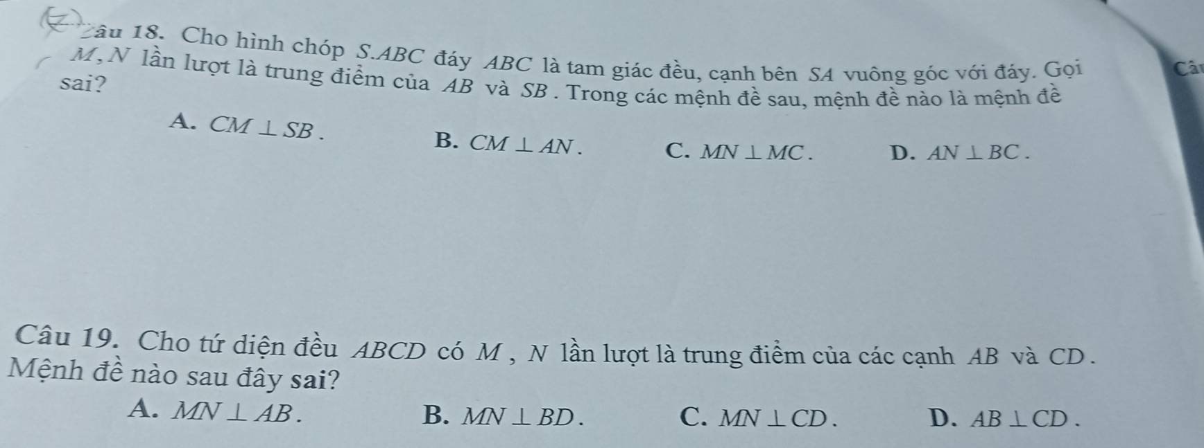 a
Câu 18. Cho hình chóp S. ABC đáy ABC là tam giác đều, cạnh bên SA vuông góc với đáy. Gọi
Câ
M,N lần lượt là trung điểm của AB và SB. Trong các mệnh đề sau, mệnh đề nào là mệnh đề
sai?
A. CM⊥ SB.
B. CM⊥ AN.
C. MN⊥ MC. D. AN⊥ BC. 
Câu 19. Cho tứ diện đều ABCD có M , N lần lượt là trung điểm của các cạnh AB và CD.
Mệnh đề nào sau đây sai?
A. MN⊥ AB. B. MN⊥ BD. C. MN⊥ CD. D. AB⊥ CD.