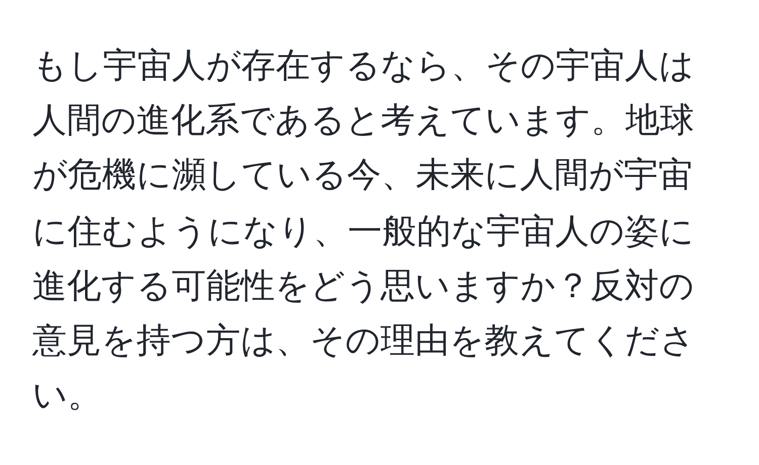 もし宇宙人が存在するなら、その宇宙人は人間の進化系であると考えています。地球が危機に瀕している今、未来に人間が宇宙に住むようになり、一般的な宇宙人の姿に進化する可能性をどう思いますか？反対の意見を持つ方は、その理由を教えてください。