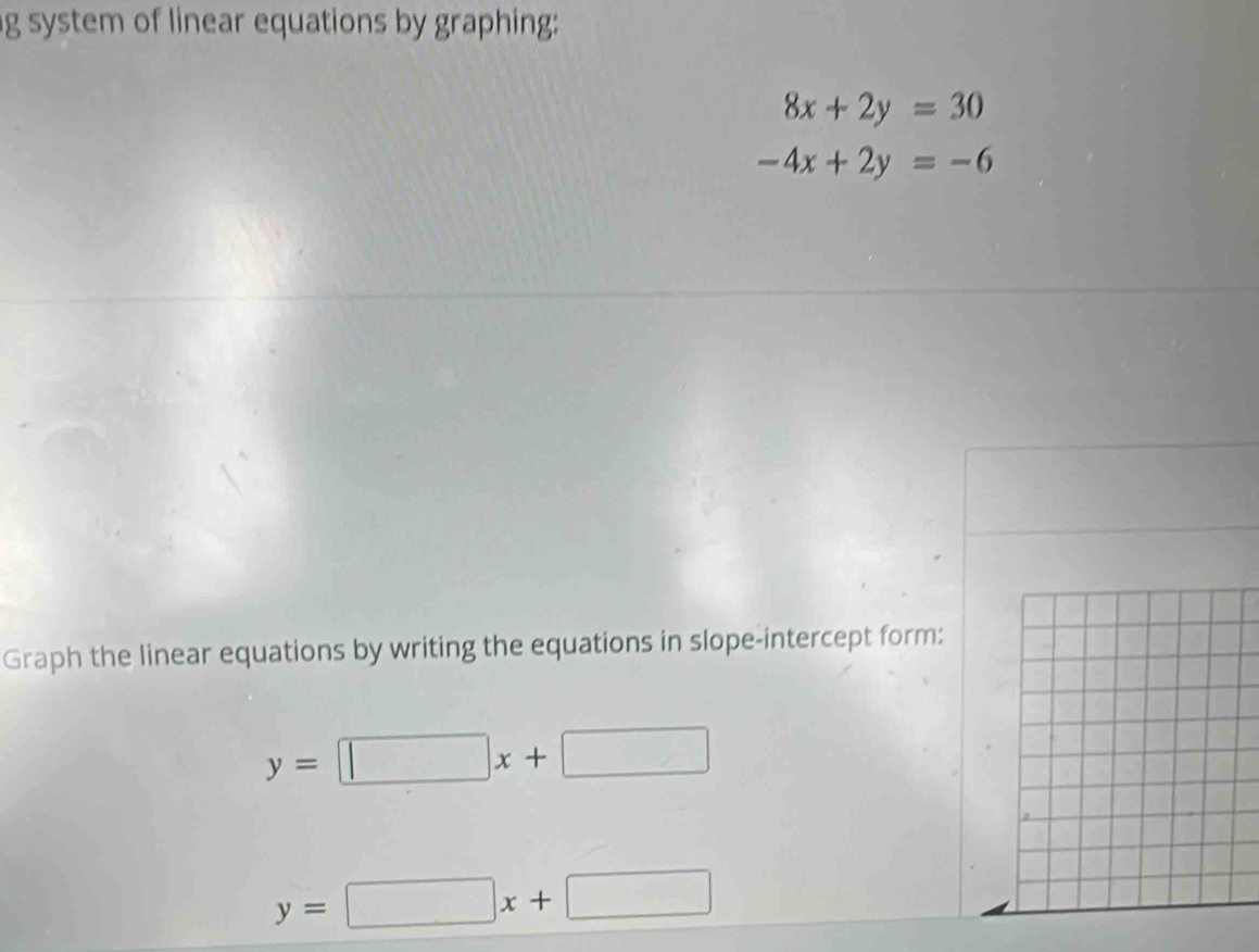 system of linear equations by graphing:
8x+2y=30
-4x+2y=-6
Graph the linear equations by writing the equations in slope-intercept form:
y=□ x+□
y=□ x+□