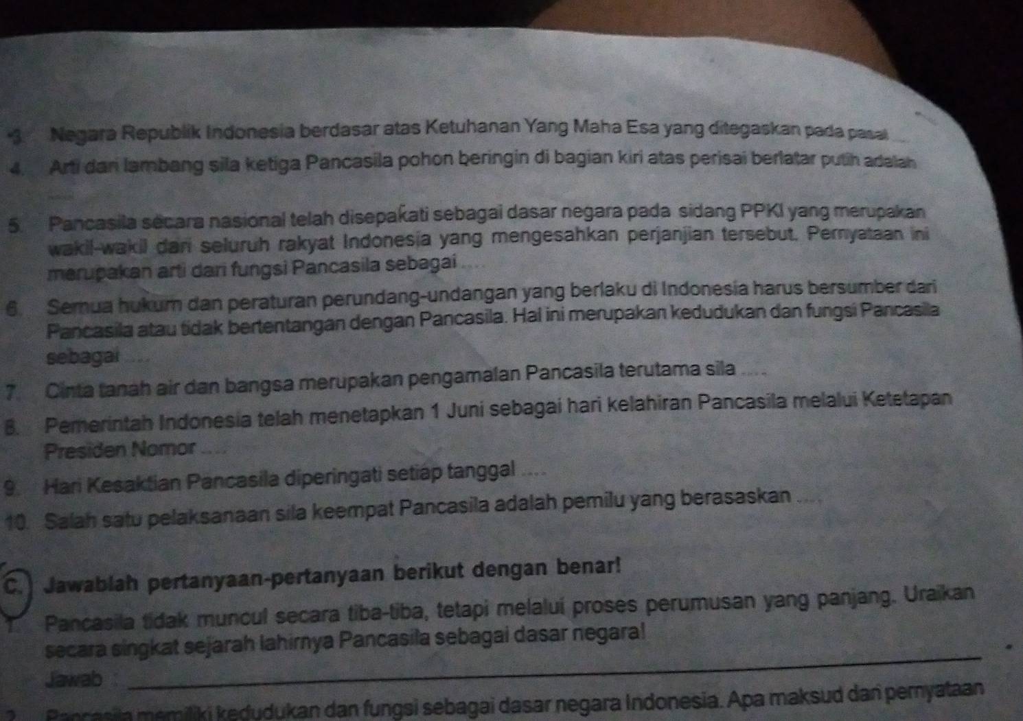 Negara Republik Indonesia berdasar atas Ketuhanan Yang Maha Esa yang ditegaskan pada pasal 
4. Arti dani lambang sila ketiga Pancasila pohon beringin di bagian kiri atas perisai berlatar putih adalah 
5. Pancasila secara nasional telah disepakati sebagai dasar negara pada sidang PPKI yang merupakan 
wakil-wakil dari seluruh rakyat Indonesia yang mengesahkan perjanjian tersebut. Pernyataan ini 
merupakan arti dari fungsi Pancasila sebagai 
6. Semua hukum dan peraturan perundang-undangan yang berlaku di Indonesía harus bersumber dari 
Pancasila atau tidak bertentangan dengan Pancasila. Hal ini merupakan kedudukan dan fungsi Pancasila 
sebagai 
7 Cinta tanah air dan bangsa merupakan pengamalan Pancasila terutama sila ..... 
B. Pemerintah Indonesia telah menetapkan 1 Juni sebagai hari kelahiran Pancasila melalui Ketetapan 
Presiden Nomor 
9. Hari Kesaktian Pancasila diperingati setiap tanggal .... 
10. Saah satu pelaksanaan sila keempat Pancasila adalah pemilu yang berasaskan 
C. Jawablah pertanyaan-pertanyaan berikut dengan benar! 
Pancasila tidak muncul secara tiba-tiba, tetapi melaluí proses perumusan yang panjang. Uraikan 
secara singkat sejarah lahirnya Pancasila sebagai dasar negara! 
Jawab 
_ 
? Pancasila memiliki kedudukan dan fungsi sebagai dasar negara Indonesia. Apa maksud dan pemyataan