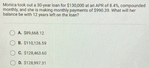 Monica took out a 30-year loan for $130,000 at an APR of 8.4%, compounded
monthly, and she is making monthly payments of $990.39. What will her
balance be with 12 years left on the loan?
A. $89,668.12
B. $110,126.59
C. S128,463.60
D. $128,997.31