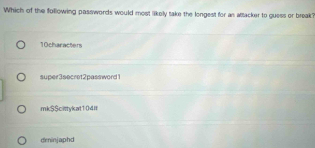 Which of the following passwords would most likely take the longest for an attacker to guess or break?
10characters
super3secret2password1
mk$$cittykat104#
dminjaphd