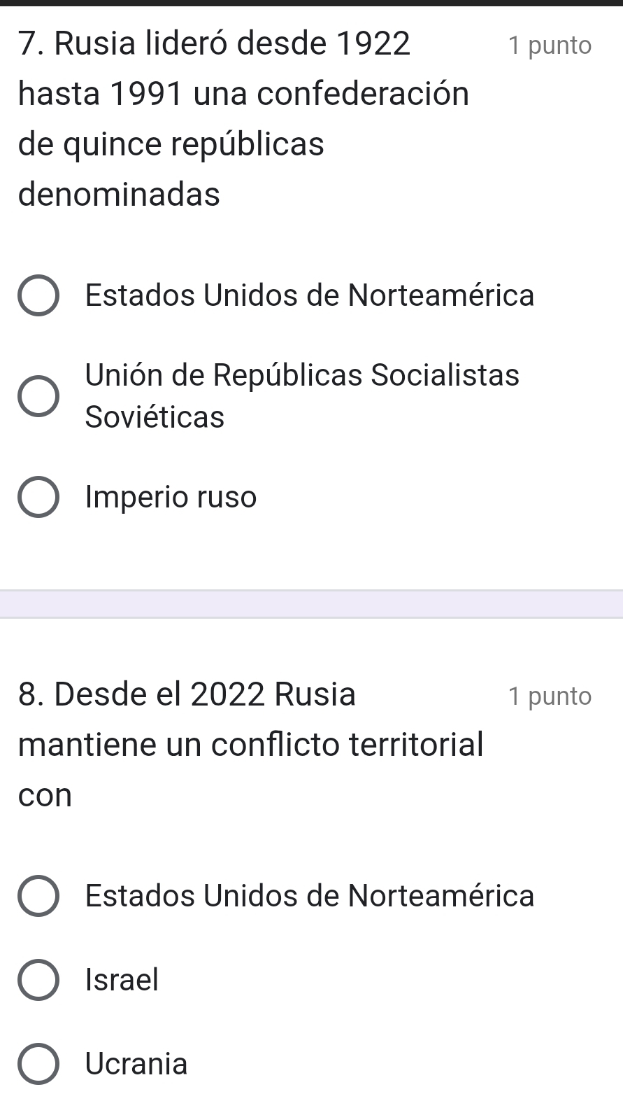 Rusia lideró desde 1922 1 punto
hasta 1991 una confederación
de quince repúblicas
denominadas
Estados Unidos de Norteamérica
Unión de Repúblicas Socialistas
Soviéticas
Imperio ruso
8. Desde el 2022 Rusia 1 punto
mantiene un conflicto territorial
con
Estados Unidos de Norteamérica
Israel
Ucrania