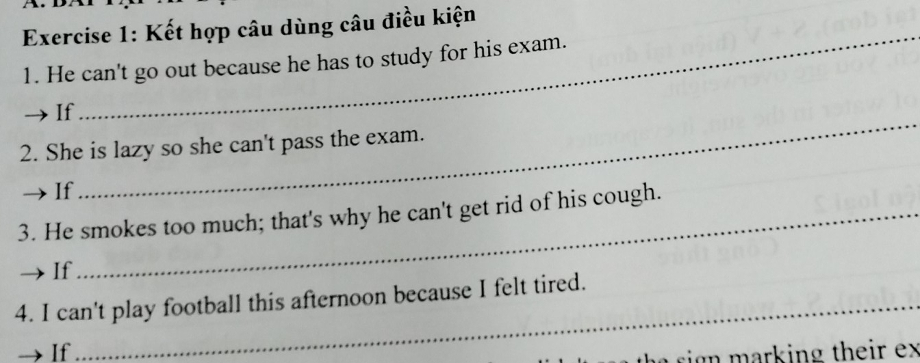 Kết hợp câu dùng câu điều kiện 
1. He can't go out because he has to study for his exam. 
_ 
If 
2. She is lazy so she can't pass the exam. 
If 
3. He smokes too much; that's why he can't get rid of his cough. 
If 
4. I can't play football this afternoon because I felt tired. 
If 
ign m arking their ex