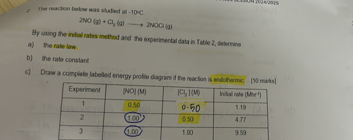 ON 2024/2025
The reaction below was studied at -10°C.
2NO(g)+Cl_2(g)to 2NOCl(g)
By using the initial rates method and the experimental data in Table 2, determine
a) the rate law
b) the rate constant
c) Draw a complete labelled energy profile diagram if the reaction is en