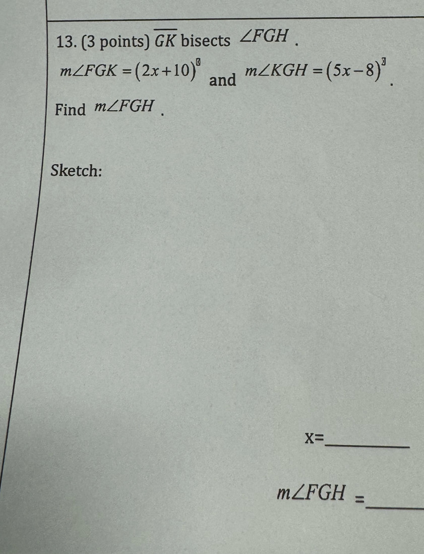 overline GK bisects ∠ FGH.
m∠ FGK=(2x+10)^circ  and
m∠ KGH=(5x-8)^3. 
Find m∠ FGH. 
Sketch:
X= _ 
_
m∠ FGH=