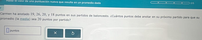 Hallar el valor de una puntuación nueva que resulte en un promedio dado 0/5
Carmen ha anotado 19, 26, 20, y 18 puntos en sus partidos de baloncesto. ¿Cuántos puntos debe anotar en su próximo partido para que su 
promedio (la media) sea 20 puntos por partido? 
puntos 
×