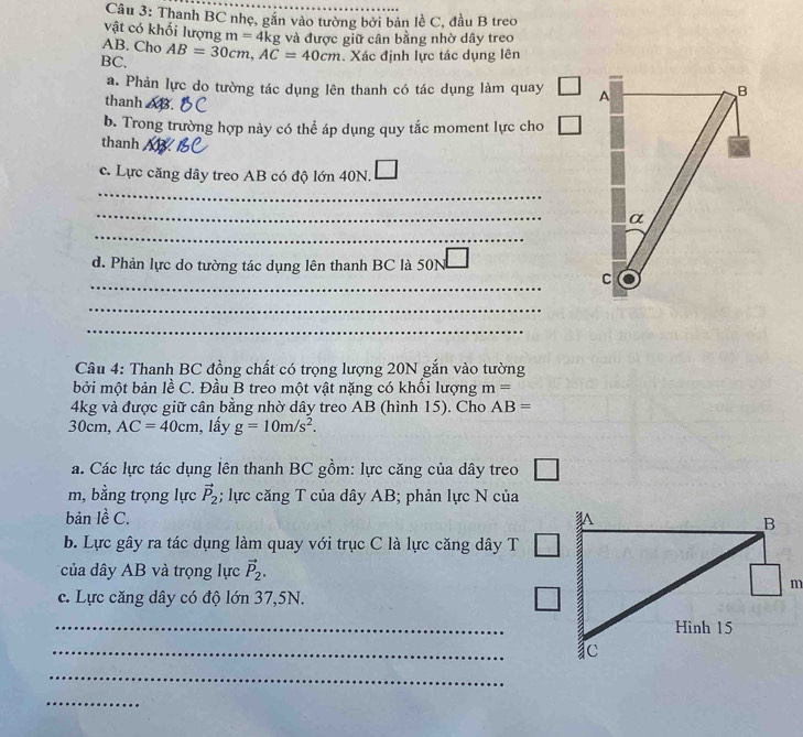 Thanh BC nhẹ, gắn vào tường bởi bản lề C, đầu B treo 
vật có khối lượng m=4kg
AB. Cho
BC. AB=30cm, AC=40cm và được giữ cân bằng nhờ dây treo 
. Xác định lực tác dụng lên 
a. Phản lực do tường tác dụng lên thanh có tác dụng làm quay 
thanh 68. 
b. Trong trường hợp này có thể áp dụng quy tắc moment lực cho 
thanh 
c. Lực căng dây treo AB có độ lớn 40N. 
_ 
_ 
_ 
d. Phản lực do tường tác dụng lên thanh BC là 50N
_ 
_ 
_ 
Câu 4: Thanh BC đồng chất có trọng lượng 20N gắn vào tường 
bởi một bản lề C. Đầu B treo một vật nặng có khối lượng m=
4kg và được giữ cân bằng nhờ dây treo AB (hình 15). Cho AB=
30cm, AC=40cm , lầy g=10m/s^2. 
a. Các lực tác dụng lên thanh BC gồm: lực căng của dây treo
m, bằng trọng lực vector P_2; lực căng T của dây AB; phản lực N của 
bản lề C. 
b. Lực gây ra tác dụng làm quay với trục C là lực căng dây T 
của dây AB và trọng lực vector P_2. 
c. Lực căng dây có độ lớn 37, 5N. 
_ 
_ 
_ 
_