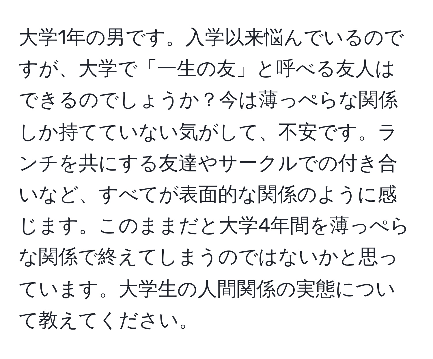 大学1年の男です。入学以来悩んでいるのですが、大学で「一生の友」と呼べる友人はできるのでしょうか？今は薄っぺらな関係しか持てていない気がして、不安です。ランチを共にする友達やサークルでの付き合いなど、すべてが表面的な関係のように感じます。このままだと大学4年間を薄っぺらな関係で終えてしまうのではないかと思っています。大学生の人間関係の実態について教えてください。