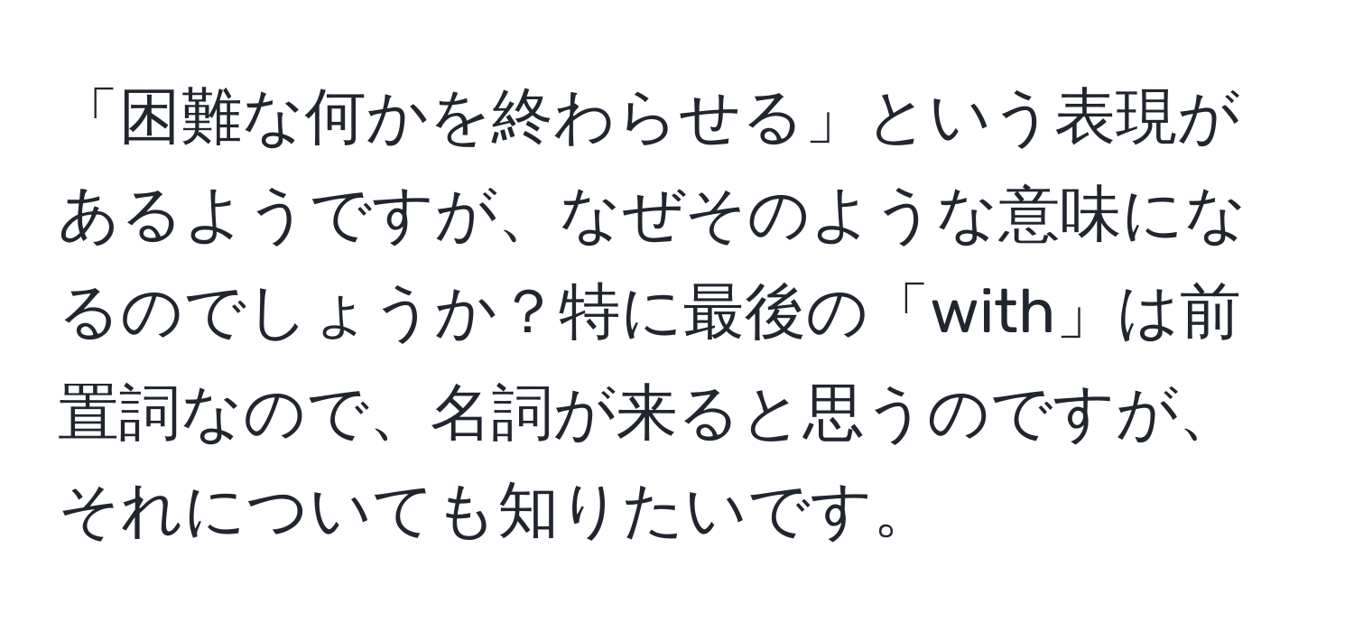 「困難な何かを終わらせる」という表現があるようですが、なぜそのような意味になるのでしょうか？特に最後の「with」は前置詞なので、名詞が来ると思うのですが、それについても知りたいです。