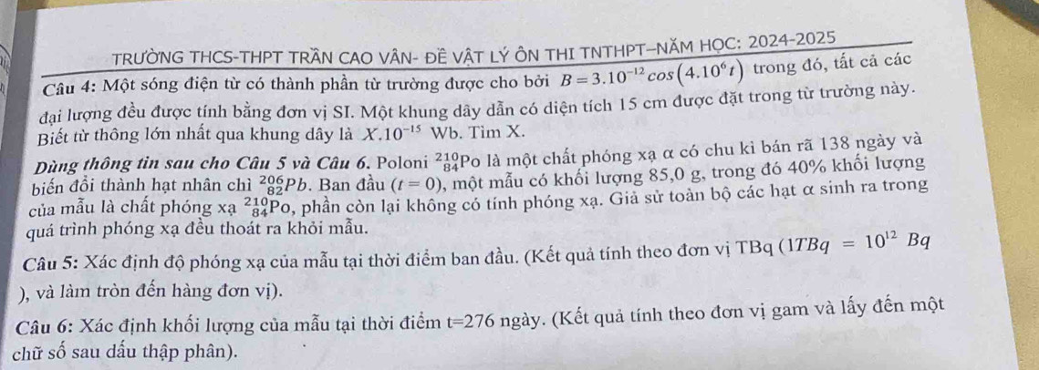 TRƯỜNG THCS-THPT TRÂN CAO VÂN- ĐÊ VÂT LÝ ÔN THI TNTHPT-NĂM HOC: 2024-2025 
Câu 4: Một sóng điện từ có thành phần từ trường được cho bởi B=3.10^(-12)cos (4.10^6t) tro ODvarnothing ló, tất cả các 
đại lượng đều được tính bằng đơn vị SI. Một khung dây dẫn có diện tích 15 cm được đặt trong từ trường này. 
Biết từ thông lớn nhất qua khung dây là X.10^(-15)Wb. Tìm X. 
Dùng thông tin sau cho Câu 5 và Câu 6. Poloni beginarrayr 210 84endarray a lPo là một chất phóng xạ α có chu kì bán rã 138 ngày và 
biến đổi thành hạt nhân chì _(82)^(206)Pb. Ban đầu (t=0) , một mẫu có khối lượng 85,0 g, trong đó 40% khối lượng 
của mẫu là chất phóng xạ _(84)^(210)Po 0, phần còn lại không có tính phóng xạ. Giả sử toàn bộ các hạt α sinh ra trong 
quá trình phóng xạ đều thoát ra khỏi mẫu. 
Câu 5: Xác định độ phóng xạ của mẫu tại thời điểm ban đầu. (Kết quả tính theo đơn vị TBq(1TBq=10^(12)Bq
), và làm tròn đến hàng đơn vị). 
* Câu 6: Xác định khối lượng của mẫu tại thời điểm t=276 ngày. (Kết quả tính theo đơn vị gam và lấy đến một 
chữ số sau dấu thập phân).