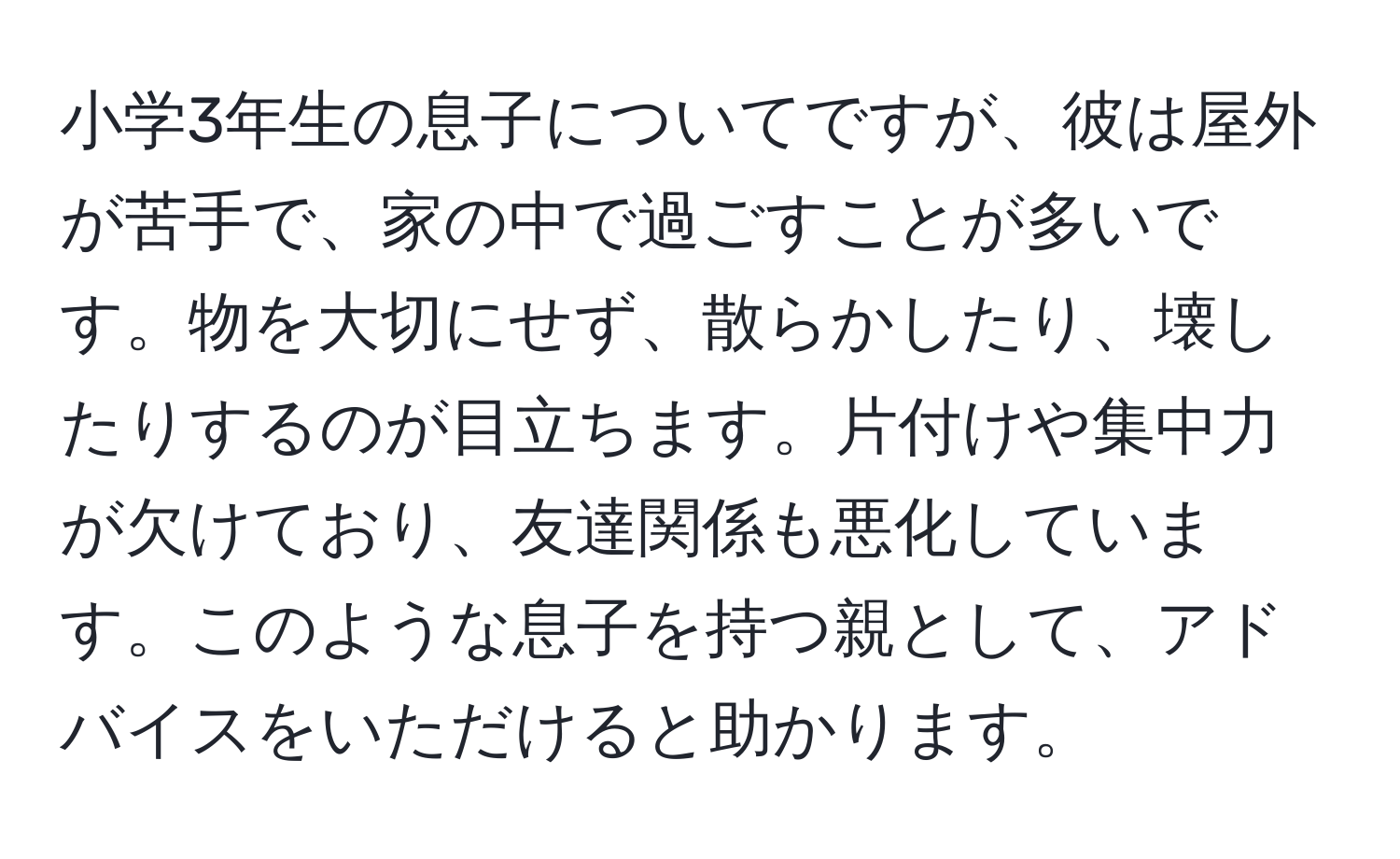 小学3年生の息子についてですが、彼は屋外が苦手で、家の中で過ごすことが多いです。物を大切にせず、散らかしたり、壊したりするのが目立ちます。片付けや集中力が欠けており、友達関係も悪化しています。このような息子を持つ親として、アドバイスをいただけると助かります。