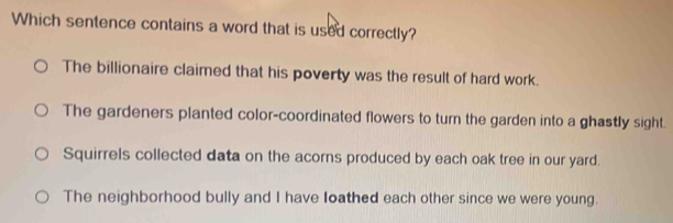 Which sentence contains a word that is used correctly?
The billionaire claimed that his poverty was the result of hard work.
The gardeners planted color-coordinated flowers to turn the garden into a ghastly sight.
Squirrels collected data on the acorns produced by each oak tree in our yard.
The neighborhood bully and I have loathed each other since we were young.