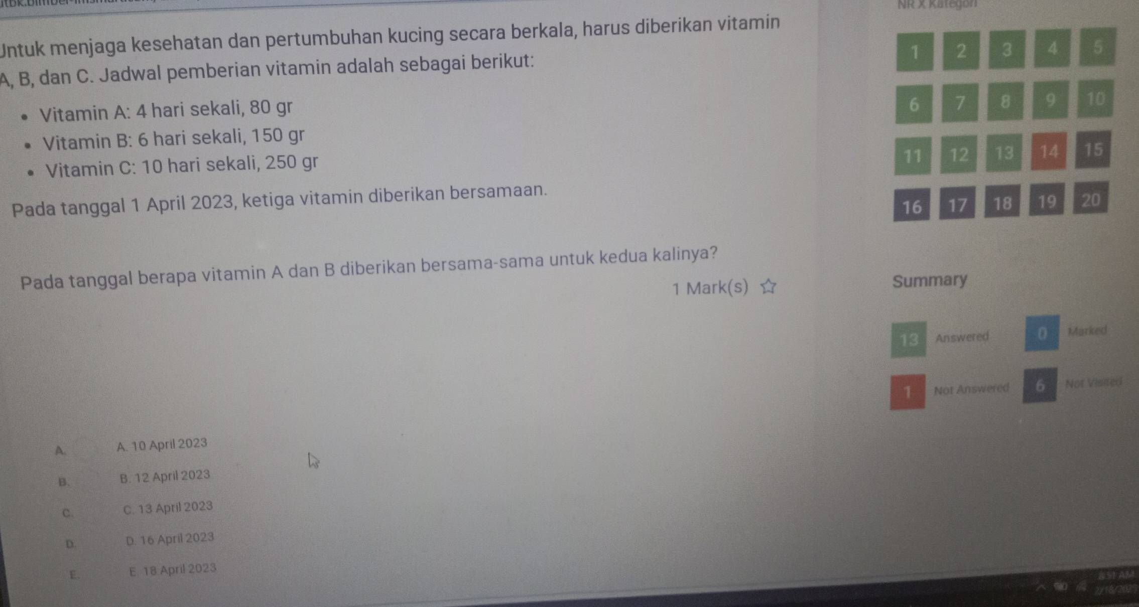 NR X Kategon
Untuk menjaga kesehatan dan pertumbuhan kucing secara berkala, harus diberikan vitamin
1 2 3 4 5
A, B, dan C. Jadwal pemberian vitamin adalah sebagai berikut:
Vitamin A: 4 hari sekali, 80 gr
6 7 8 9 10
Vitamin B: 6 hari sekali, 150 gr
Vitamin C: 10 hari sekali, 250 gr
11 12 13 14 15
Pada tanggal 1 April 2023, ketiga vitamin diberikan bersamaan.
16 17 18 19 20
Pada tanggal berapa vitamin A dan B diberikan bersama-sama untuk kedua kalinya?
1 Mark(s) ☆ Summary
13 Answered 0 Marked
1 Not Answered 6 Not Visited
A. A. 10 April 2023
B. B. 12 April 2023
c. C. 13 April 2023
D. D. 16 April 2023
E. E 18 April 2023