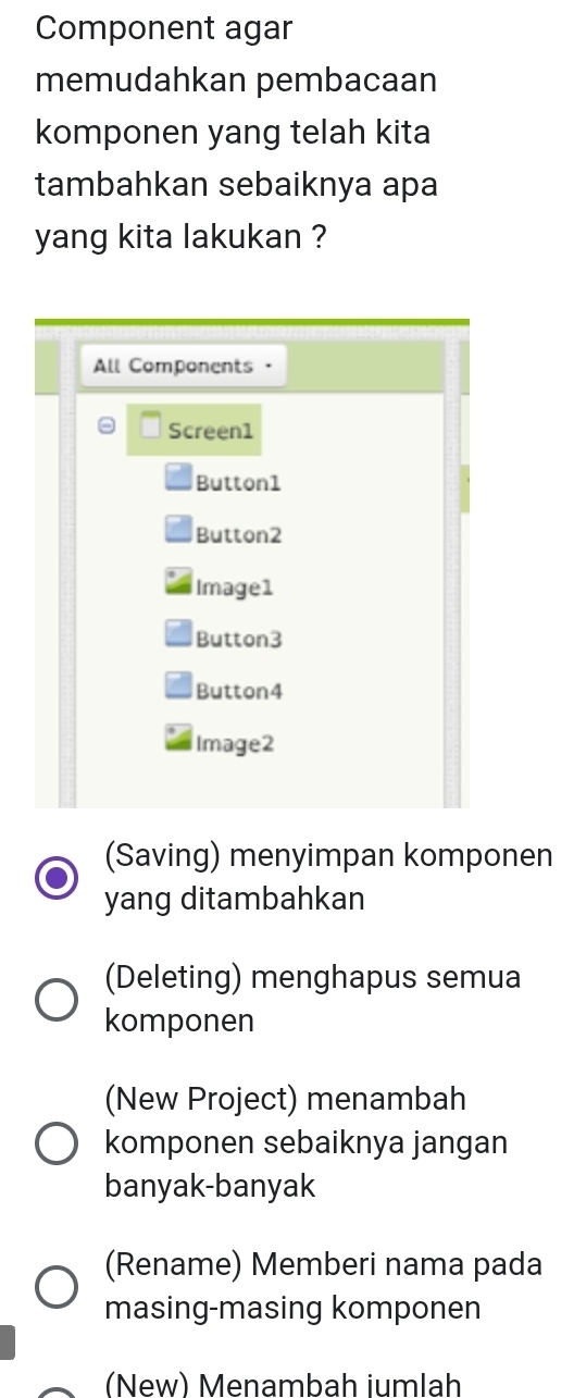 Component agar
memudahkan pembacaan
komponen yang telah kita
tambahkan sebaiknya apa
yang kita lakukan ?
All Components ·
Screen1
Button1
Button2
Image1
Button3
Button4
Image2
(Saving) menyimpan komponen
yang ditambahkan
(Deleting) menghapus semua
komponen
(New Project) menambah
komponen sebaiknya jangan
banyak-banyak
(Rename) Memberi nama pada
masing-masing komponen
(New) Menambah iumlah