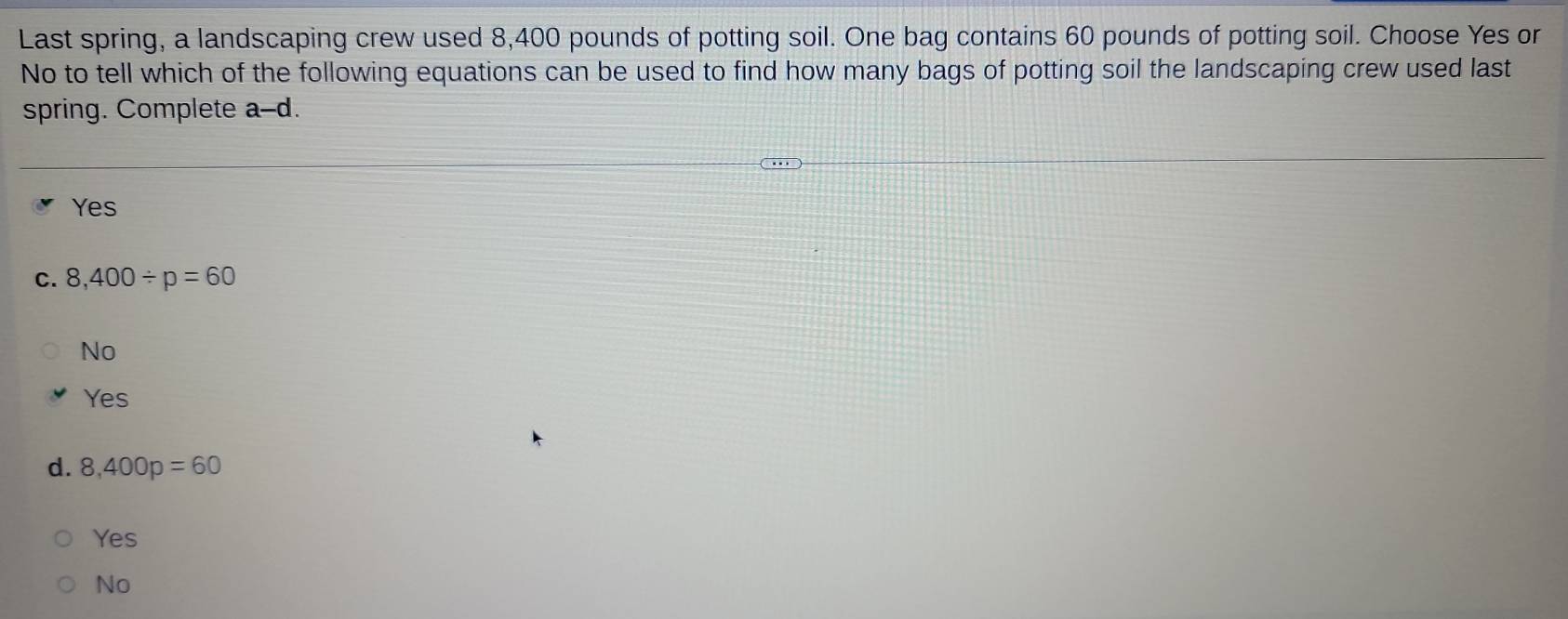 Last spring, a landscaping crew used 8,400 pounds of potting soil. One bag contains 60 pounds of potting soil. Choose Yes or
No to tell which of the following equations can be used to find how many bags of potting soil the landscaping crew used last
spring. Complete a-d I
Yes
C. 8,400/ p=60
No
Yes
d. 8,400p=60
Yes
No