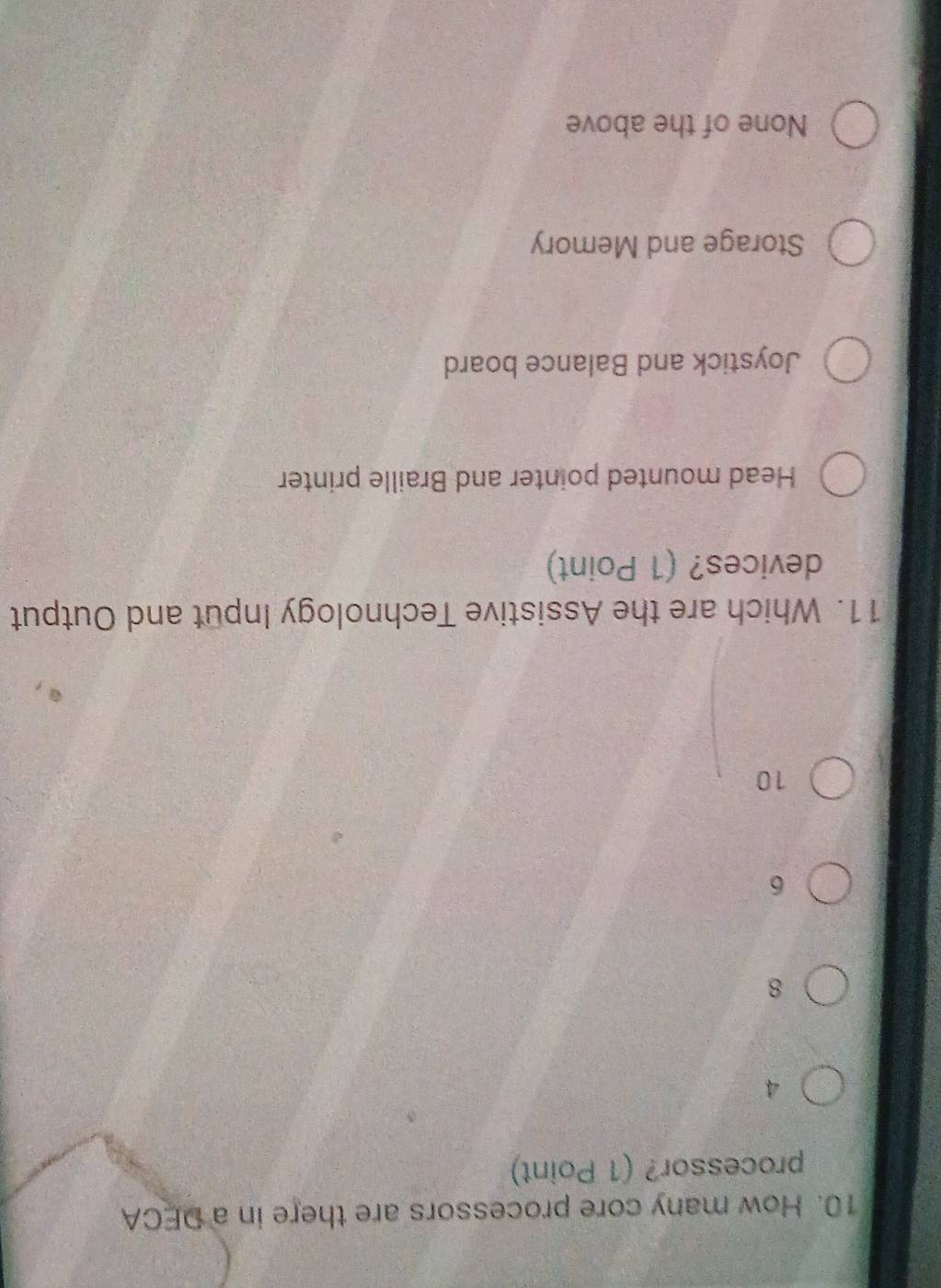 How many core processors are there in a DECA
processor? (1 Point)
A
8
6
10
11. Which are the Assistive Technology Input and Output
devices? (1 Point)
Head mounted pointer and Braille printer
Joystick and Balance board
Storage and Memory
None of the above