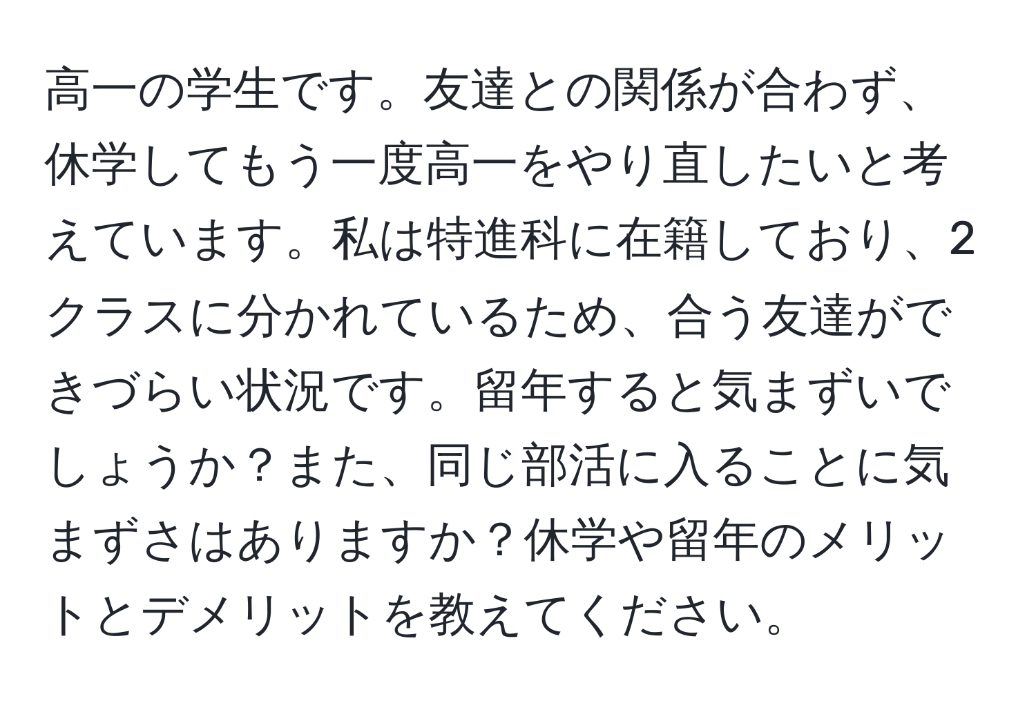 高一の学生です。友達との関係が合わず、休学してもう一度高一をやり直したいと考えています。私は特進科に在籍しており、2クラスに分かれているため、合う友達ができづらい状況です。留年すると気まずいでしょうか？また、同じ部活に入ることに気まずさはありますか？休学や留年のメリットとデメリットを教えてください。