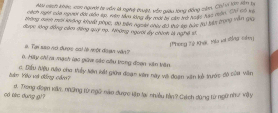 Nội cách khác, con người ta vốn là nghệ thuật, vốn giáu lòng đồng cậm. Chỉ vì lớn lên bị 
cách nghĩ của người đời dồn ép, nên tấm lông ấy mới bị cản trở hoặc hao mộn. Chỉ có kế 
thông minh mới không khuất phục, dủ bên ngoài chịu đủ thứ áp bức thì bên trong vẫn giú 
được lông đồng câm đáng quỹ nọ. Những người ấy chính là nghệ sĩ. 
(Phong Tử Khải, Yêu và đồng cầm) 
a. Tại sao nó được coi là một đoạn văn? 
b. Hãy chỉ ra mạch lạc giữa các câu trong đoạn văn trên. 
c. Dầu hiệu nào cho thấy liên kết giữa đoạn văn này và đoạn văn kề trước đò của văn 
bản Yêu và đồng cảm? 
d. Trong đoạn văn, những từ ngữ nào được lặp lại nhiều làn? Cách dùng từ ngữ như vậy 
có tác dụng gì?