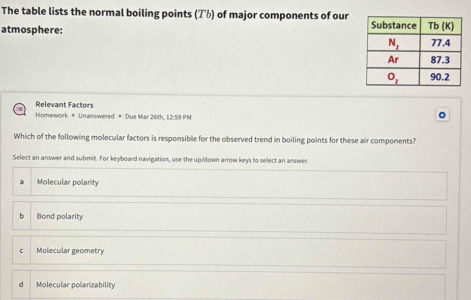 The table lists the normal boiling points (アü) of major components of our
atmosphere: 
Relevant Factors
Homework ® Unanswered • Due Mar 26th, 12:59 PM
Which of the following molecular factors is responsible for the observed trend in boiling points for these air components?
Select an answer and submit. For keyboard navigation, use the up/down arrow keys to select an answer.
a Molecular polarity
bì Bond polarity
c Molecular geometry
d Molecular polarizability