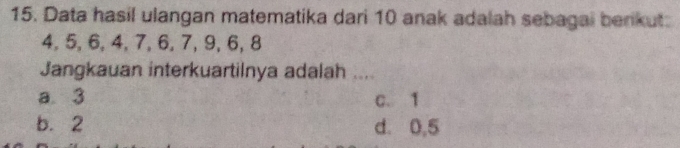 Data hasil ulangan matematika dari 10 anak adalah sebagai berkut:
4, 5, 6, 4, 7, 6, 7, 9, 6, 8
Jangkauan interkuartilnya adalah ....
a. 3 C. 1
b. 2 d. 0,5