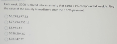 Each week. $300 is placed into an annuity that earns 11% compounded weekly. Find
the value of the annuity immediately after the 577th payment.
$6.298,697.33
$27.294,355.11
$5.955.12
$338,204.60
$7B,047.22