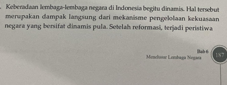 Keberadaan lembaga-lembaga negara di Indonesia begitu dinamis. Hal tersebut 
merupakan dampak langsung dari mekanisme pengelolaan kekuasaan 
negara yang bersifat dinamis pula. Setelah reformasi, terjadi peristiwa 
Bab 6
Menelusur Lembaga Negara 187