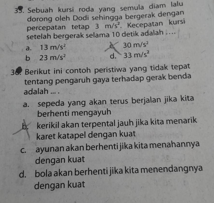 Sebuah kursi roda yang semula diam lalu
dorong oleh Dodi sehingga bergerak dengan
percepatan tetap 3m/s^2. Kecepatan kursi
setelah bergerak selama 10 detik adalah …..
a. 13m/s^2
C 30m/s^2
b 23m/s^2
d. 33m/s^2
36. Berikut ini contoh peristiwa yang tidak tepat
tentang pengaruh gaya terhadap gerak benda
adalah ... .
a. sepeda yang akan terus berjalan jika kita
berhenti mengayuh
b. kerikil akan terpental jauh jika kita menarik
karet katapel dengan kuat
c. ayunan akan berhenti jika kita menahannya
dengan kuat
d. bola akan berhenti jika kita menendangnya
dengan kuat